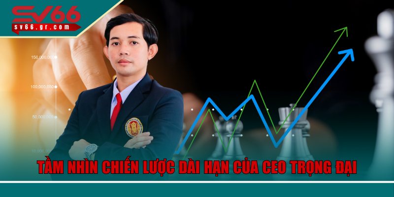 Tầm nhìn chiến lược dài hạn của CEO Trọng Đại